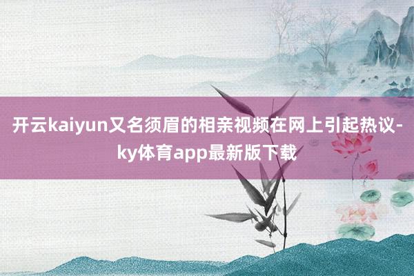 开云kaiyun又名须眉的相亲视频在网上引起热议-ky体育app最新版下载