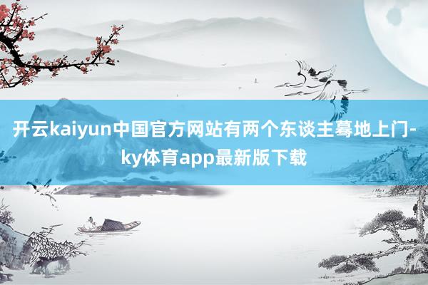 开云kaiyun中国官方网站有两个东谈主蓦地上门-ky体育app最新版下载