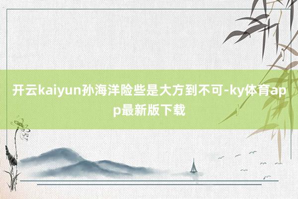 开云kaiyun孙海洋险些是大方到不可-ky体育app最新版下载