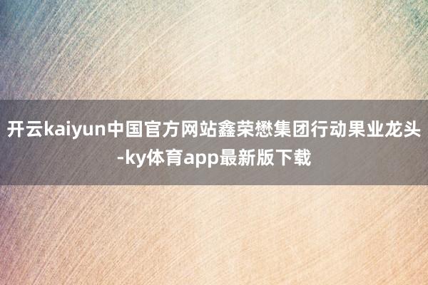 开云kaiyun中国官方网站鑫荣懋集团行动果业龙头-ky体育app最新版下载