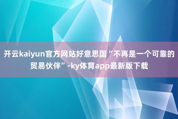 开云kaiyun官方网站好意思国“不再是一个可靠的贸易伙伴”-ky体育app最新版下载