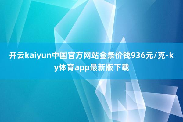 开云kaiyun中国官方网站金条价钱936元/克-ky体育app最新版下载