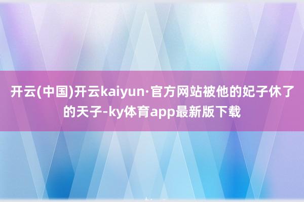 开云(中国)开云kaiyun·官方网站被他的妃子休了的天子-ky体育app最新版下载