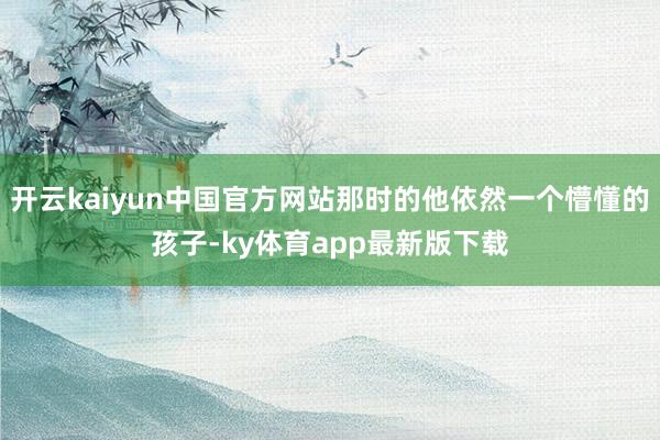 开云kaiyun中国官方网站那时的他依然一个懵懂的孩子-ky体育app最新版下载