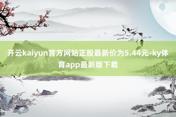 开云kaiyun官方网站正股最新价为5.44元-ky体育app最新版下载