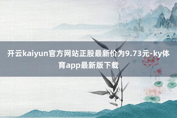 开云kaiyun官方网站正股最新价为9.73元-ky体育app最新版下载