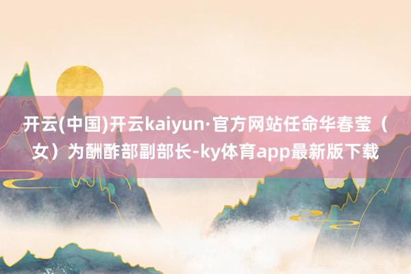 开云(中国)开云kaiyun·官方网站任命华春莹（女）为酬酢部副部长-ky体育app最新版下载
