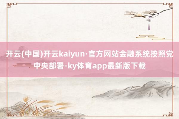 开云(中国)开云kaiyun·官方网站金融系统按照党中央部署-ky体育app最新版下载