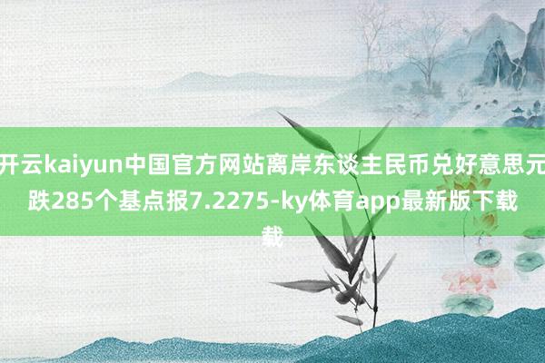开云kaiyun中国官方网站离岸东谈主民币兑好意思元跌285个基点报7.2275-ky体育app最新版下载