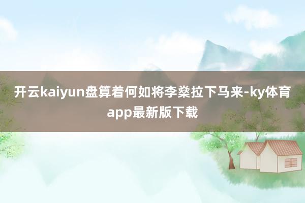 开云kaiyun盘算着何如将李燊拉下马来-ky体育app最新版下载