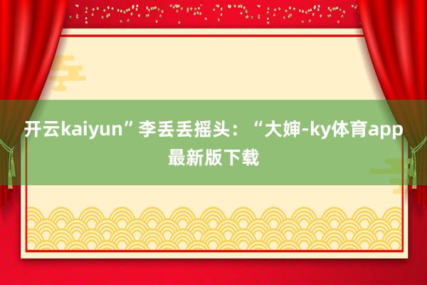 开云kaiyun”李丢丢摇头：“大婶-ky体育app最新版下载
