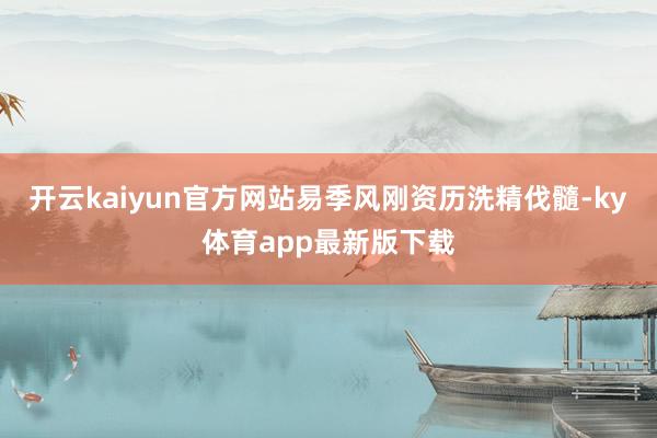 开云kaiyun官方网站易季风刚资历洗精伐髓-ky体育app最新版下载