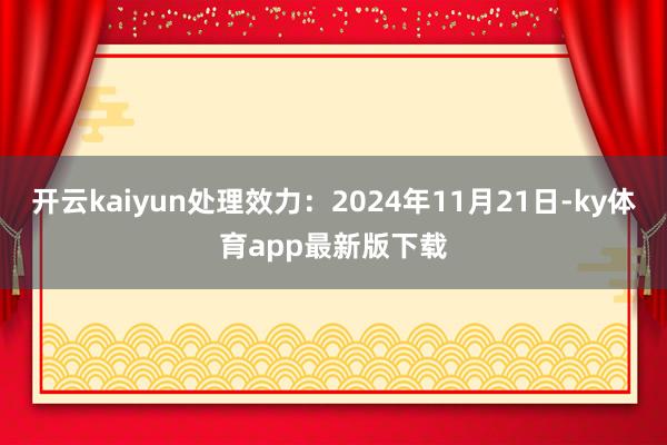 开云kaiyun处理效力：2024年11月21日-ky体育app最新版下载