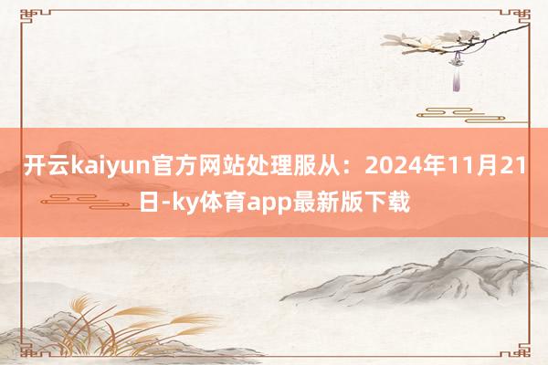 开云kaiyun官方网站处理服从：2024年11月21日-ky体育app最新版下载