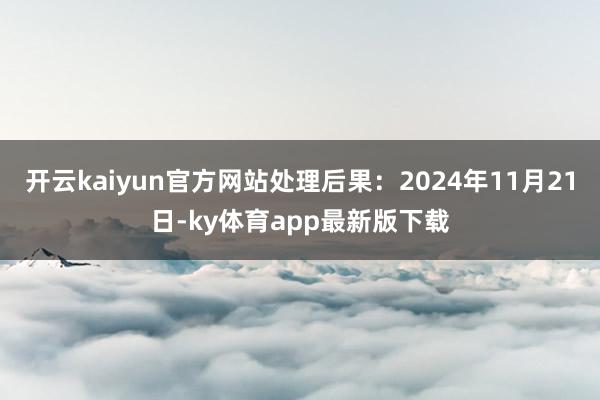 开云kaiyun官方网站处理后果：2024年11月21日-ky体育app最新版下载