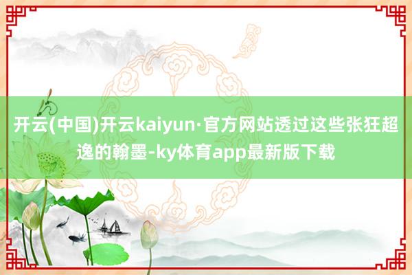 开云(中国)开云kaiyun·官方网站透过这些张狂超逸的翰墨-ky体育app最新版下载