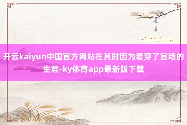 开云kaiyun中国官方网站在其时因为看穿了官场的生涯-ky体育app最新版下载