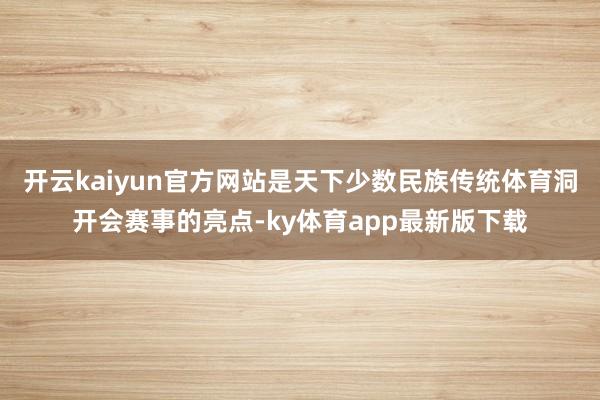 开云kaiyun官方网站是天下少数民族传统体育洞开会赛事的亮点-ky体育app最新版下载