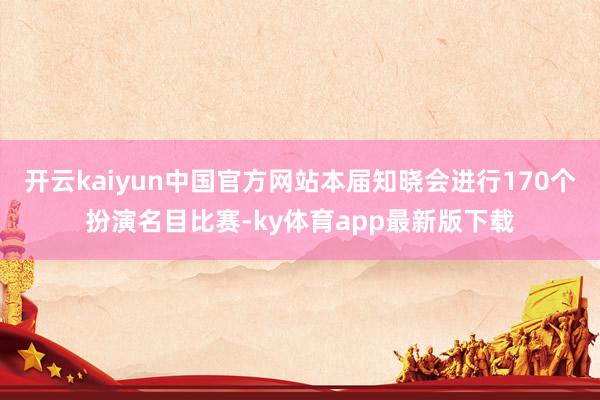 开云kaiyun中国官方网站本届知晓会进行170个扮演名目比赛-ky体育app最新版下载