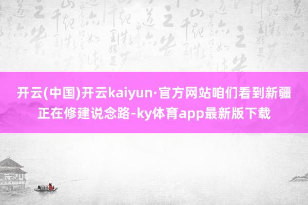 开云(中国)开云kaiyun·官方网站咱们看到新疆正在修建说念路-ky体育app最新版下载