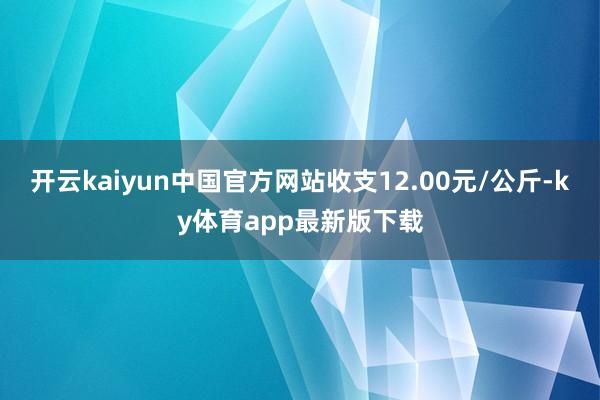 开云kaiyun中国官方网站收支12.00元/公斤-ky体育app最新版下载