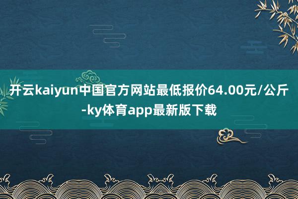 开云kaiyun中国官方网站最低报价64.00元/公斤-ky体育app最新版下载