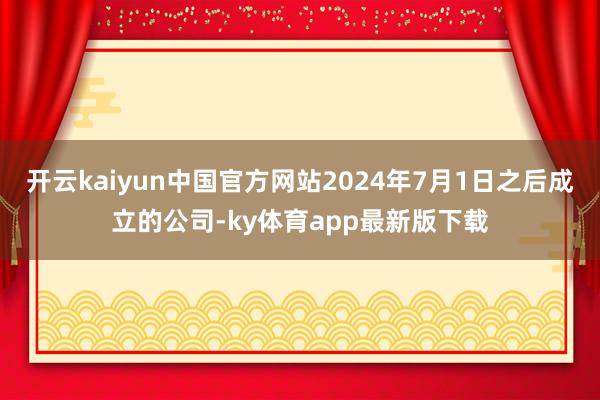开云kaiyun中国官方网站2024年7月1日之后成立的公司-ky体育app最新版下载