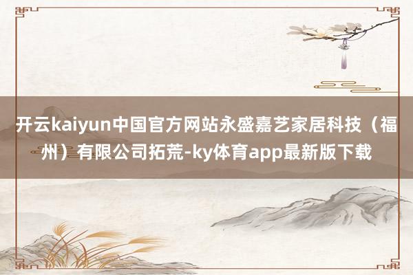 开云kaiyun中国官方网站永盛嘉艺家居科技（福州）有限公司拓荒-ky体育app最新版下载
