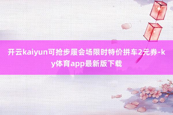 开云kaiyun可抢步履会场限时特价拼车2元券-ky体育app最新版下载