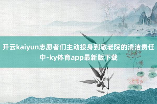 开云kaiyun志愿者们主动投身到敬老院的清洁责任中-ky体育app最新版下载