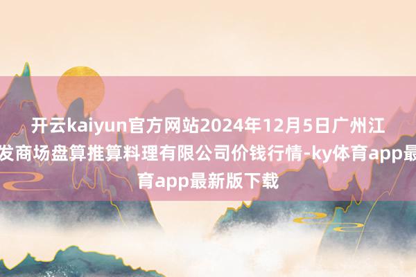 开云kaiyun官方网站2024年12月5日广州江南果菜批发商场盘算推算料理有限公司价钱行情-ky体育app最新版下载
