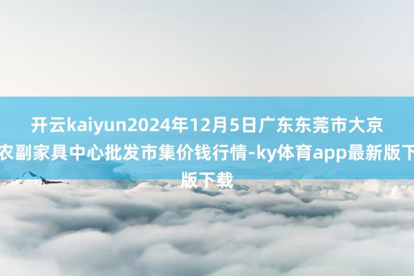 开云kaiyun2024年12月5日广东东莞市大京九农副家具中心批发市集价钱行情-ky体育app最新版下载