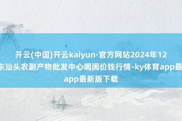 开云(中国)开云kaiyun·官方网站2024年12月5日广东汕头农副产物批发中心阛阓价钱行情-ky体育app最新版下载