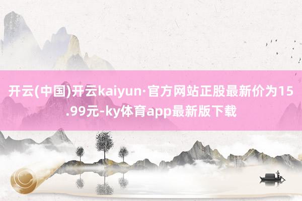开云(中国)开云kaiyun·官方网站正股最新价为15.99元-ky体育app最新版下载