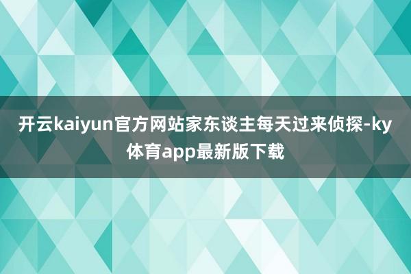 开云kaiyun官方网站家东谈主每天过来侦探-ky体育app最新版下载