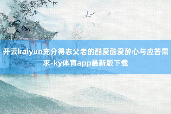 开云kaiyun充分得志父老的酷爱酷爱醉心与应答需求-ky体育app最新版下载