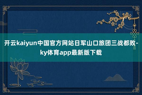 开云kaiyun中国官方网站日军山口旅团三战都败-ky体育app最新版下载