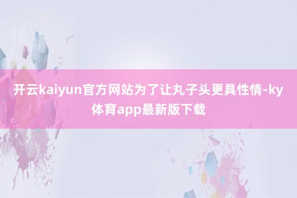 开云kaiyun官方网站为了让丸子头更具性情-ky体育app最新版下载