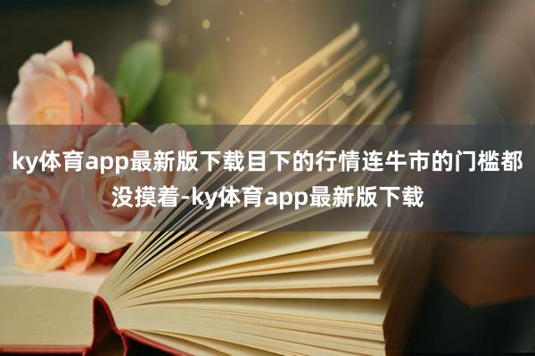 ky体育app最新版下载目下的行情连牛市的门槛都没摸着-ky体育app最新版下载