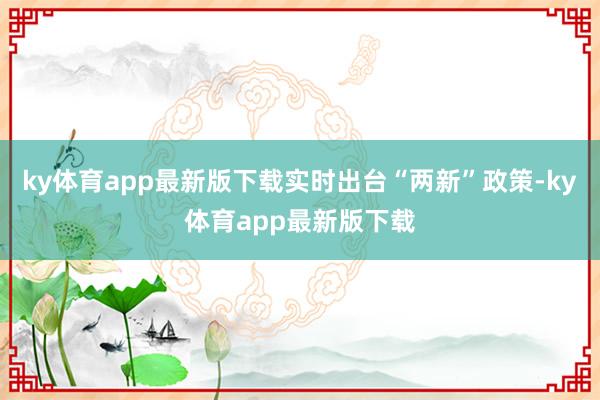 ky体育app最新版下载实时出台“两新”政策-ky体育app最新版下载