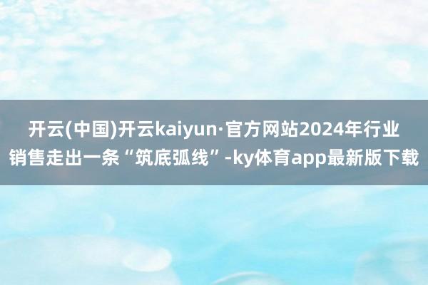 开云(中国)开云kaiyun·官方网站2024年行业销售走出一条“筑底弧线”-ky体育app最新版下载