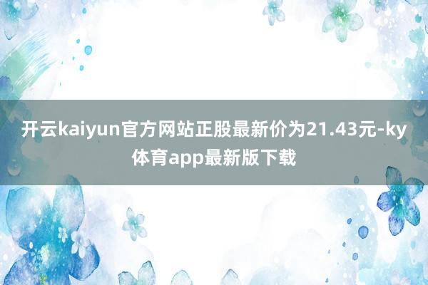 开云kaiyun官方网站正股最新价为21.43元-ky体育app最新版下载
