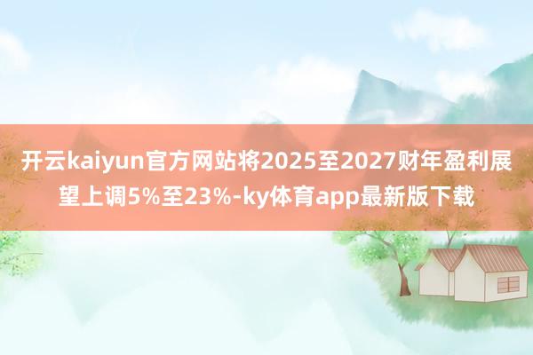 开云kaiyun官方网站将2025至2027财年盈利展望上调5%至23%-ky体育app最新版下载