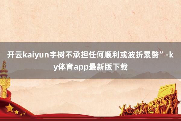 开云kaiyun宇树不承担任何顺利或波折累赘”-ky体育app最新版下载