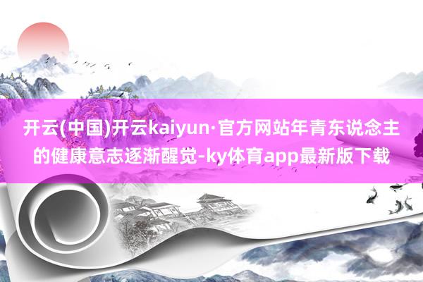开云(中国)开云kaiyun·官方网站年青东说念主的健康意志逐渐醒觉-ky体育app最新版下载
