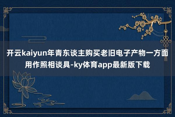 开云kaiyun年青东谈主购买老旧电子产物一方面用作照相谈具-ky体育app最新版下载