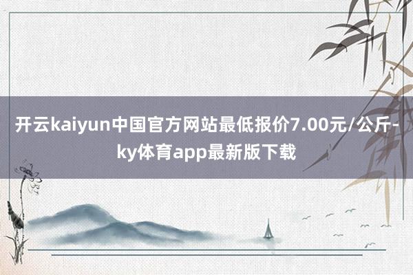 开云kaiyun中国官方网站最低报价7.00元/公斤-ky体育app最新版下载