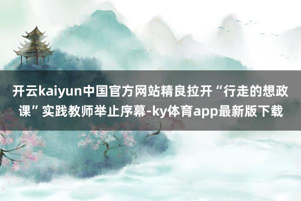 开云kaiyun中国官方网站精良拉开“行走的想政课”实践教师举止序幕-ky体育app最新版下载