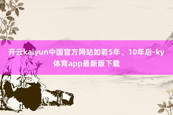开云kaiyun中国官方网站　　如若5年、10年后-ky体育app最新版下载
