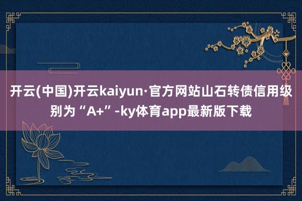 开云(中国)开云kaiyun·官方网站山石转债信用级别为“A+”-ky体育app最新版下载